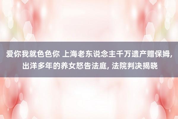 爱你我就色色你 上海老东说念主千万遗产赠保姆， 出洋多年的养女怒告法庭， 法院判决揭晓