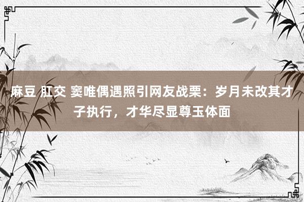 麻豆 肛交 窦唯偶遇照引网友战栗:岁月未改其才子执行,才华尽显尊玉体面