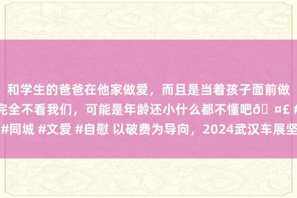 和学生的爸爸在他家做爱，而且是当着孩子面前做爱，太刺激了，孩子完全不看我们，可能是年龄还小什么都不懂吧🤣 #同城 #文爱 #自慰 以破费为导向，2024武汉车展坚抓与汽车产业同频共振