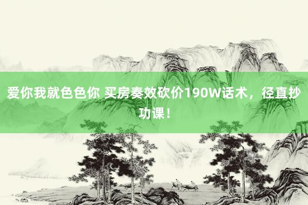 爱你我就色色你 买房奏效砍价190W话术,径直抄功课!