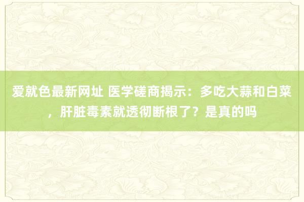 爱就色最新网址 医学磋商揭示：多吃大蒜和白菜，肝脏毒素就透彻断根了？是真的吗