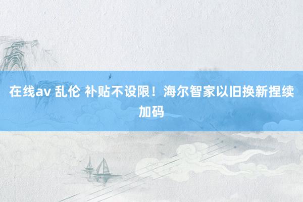 在线av 乱伦 补贴不设限！海尔智家以旧换新捏续加码