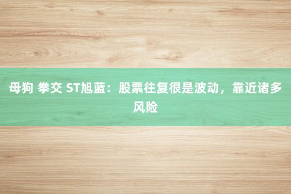 母狗 拳交 ST旭蓝：股票往复很是波动，靠近诸多风险