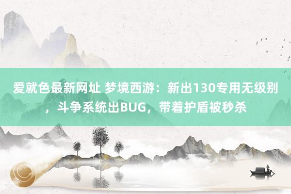 爱就色最新网址 梦境西游：新出130专用无级别，斗争系统出BUG，带着护盾被秒杀