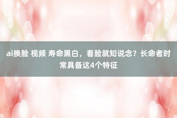 ai换脸 视频 寿命黑白，看脸就知说念？长命者时常具备这4个特征