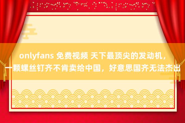 onlyfans 免费视频 天下最顶尖的发动机，一颗螺丝钉齐不肯卖给中国，好意思国齐无法杰出