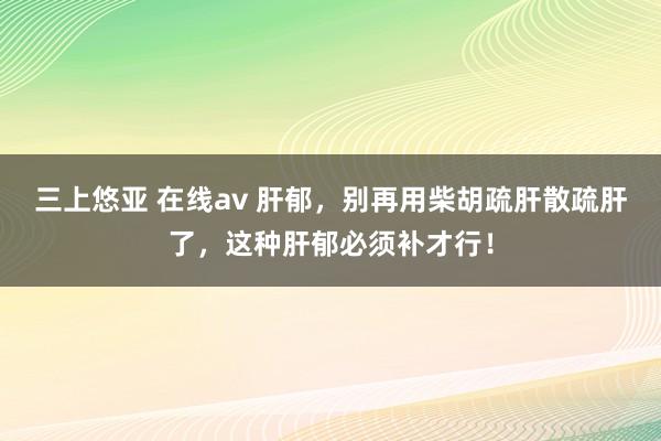 三上悠亚 在线av 肝郁，别再用柴胡疏肝散疏肝了，这种肝郁必须补才行！