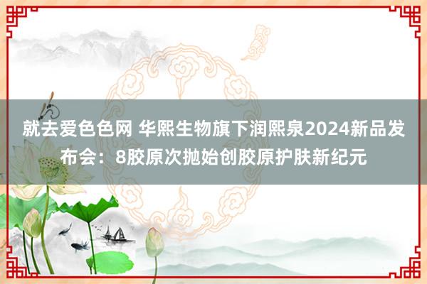 就去爱色色网 华熙生物旗下润熙泉2024新品发布会：8胶原次抛始创胶原护肤新纪元