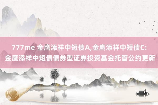 777me 金鹰添祥中短债A,金鹰添祥中短债C: 金鹰添祥中短债债券型证券投资基金托管公约更新