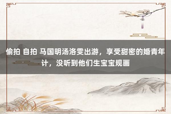 偷拍 自拍 马国明汤洛雯出游，享受甜密的婚青年计，没听到他们生宝宝规画