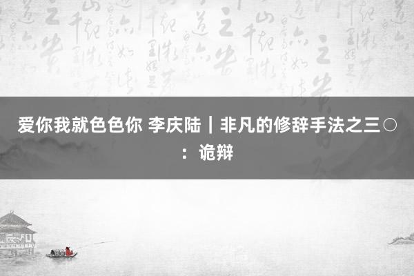 爱你我就色色你 李庆陆｜非凡的修辞手法之三○：诡辩