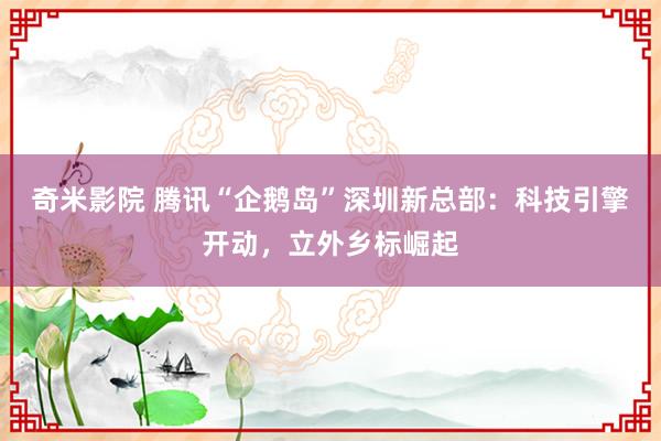 奇米影院 腾讯“企鹅岛”深圳新总部：科技引擎开动，立外乡标崛起