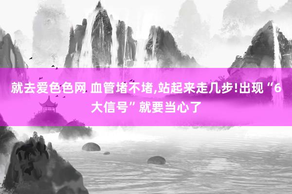 就去爱色色网 血管堵不堵，站起来走几步!出现“6大信号”就要当心了