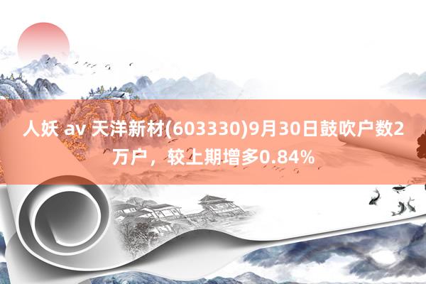 人妖 av 天洋新材(603330)9月30日鼓吹户数2万户，较上期增多0.84%
