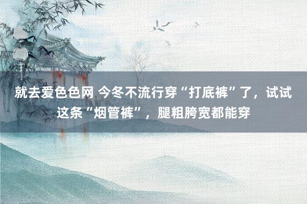 就去爱色色网 今冬不流行穿“打底裤”了，试试这条“烟管裤”，腿粗胯宽都能穿