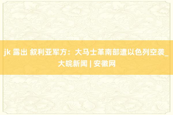 jk 露出 叙利亚军方：大马士革南部遭以色列空袭_大皖新闻 | 安徽网