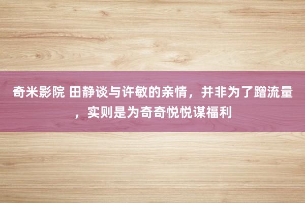 奇米影院 田静谈与许敏的亲情，并非为了蹭流量，实则是为奇奇悦悦谋福利