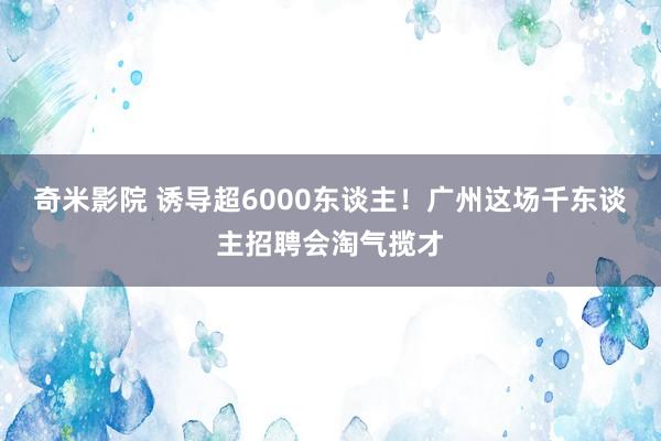 奇米影院 诱导超6000东谈主！广州这场千东谈主招聘会淘气揽才