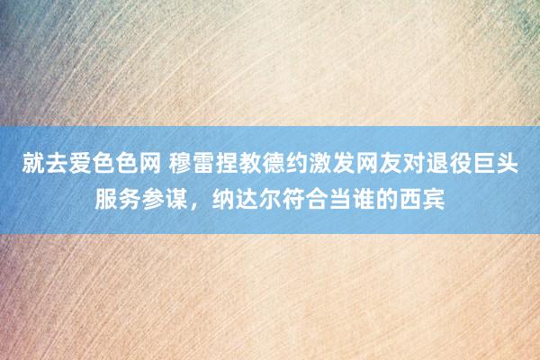 就去爱色色网 穆雷捏教德约激发网友对退役巨头服务参谋，纳达尔符合当谁的西宾