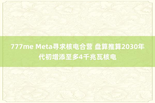 777me Meta寻求核电合营 盘算推算2030年代初增添至多4千兆瓦核电