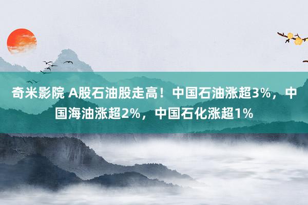 奇米影院 A股石油股走高！中国石油涨超3%，中国海油涨超2%，中国石化涨超1%