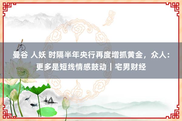 曼谷 人妖 时隔半年央行再度增抓黄金，众人：更多是短线情感鼓动｜宅男财经