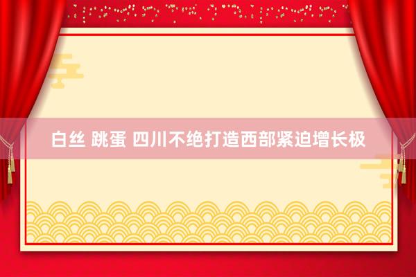 白丝 跳蛋 四川不绝打造西部紧迫增长极