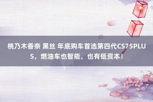 桃乃木香奈 黑丝 年底购车首选第四代CS75PLUS，燃油车也智能，也有低资本！