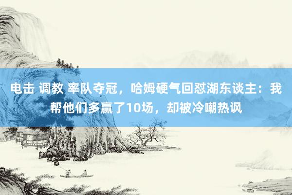 电击 调教 率队夺冠，哈姆硬气回怼湖东谈主：我帮他们多赢了10场，却被冷嘲热讽