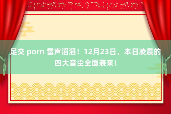 足交 porn 雷声滔滔！12月23日，本日凌晨的四大音尘全面袭来！