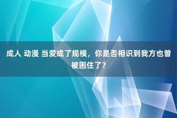 成人 动漫 当爱成了规模，你是否相识到我方也曾被困住了？