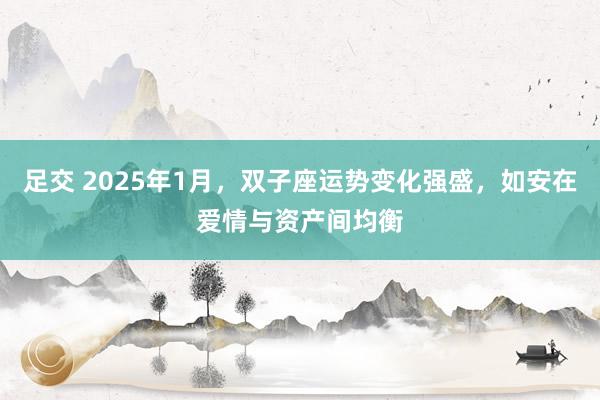 足交 2025年1月，双子座运势变化强盛，如安在爱情与资产间均衡