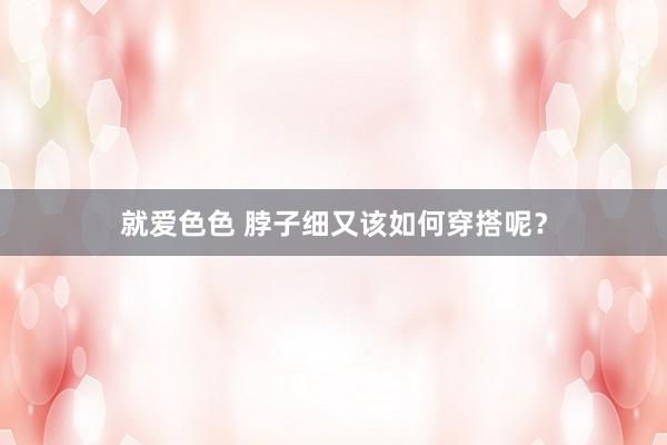 就爱色色 脖子细又该如何穿搭呢？