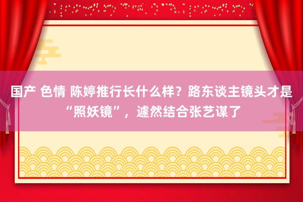 国产 色情 陈婷推行长什么样？路东谈主镜头才是“照妖镜”，遽然结合张艺谋了