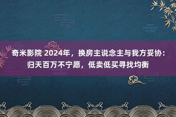 奇米影院 2024年，换房主说念主与我方妥协：归天百万不宁愿，低卖低买寻找均衡
