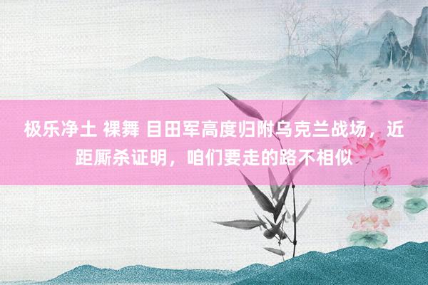 极乐净土 裸舞 目田军高度归附乌克兰战场，近距厮杀证明，咱们要走的路不相似