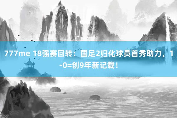 777me 18强赛回转：国足2归化球员首秀助力，1-0=创9年新记载！