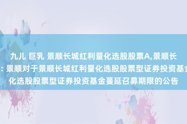 九儿 巨乳 景顺长城红利量化选股股票A,景顺长城红利量化选股股票C: 景顺对于景顺长城红利量化选股股票型证券投资基金蔓延召募期限的公告