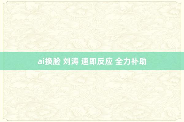 ai换脸 刘涛 速即反应 全力补助