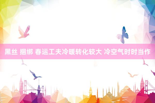 黑丝 捆绑 春运工夫冷暖转化较大 冷空气时时当作