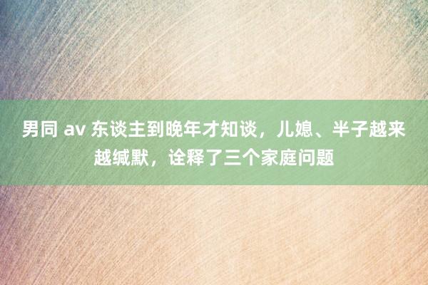 男同 av 东谈主到晚年才知谈，儿媳、半子越来越缄默，诠释了三个家庭问题