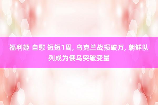 福利姬 自慰 短短1周， 乌克兰战损破万， 朝鲜队列成为俄乌突破变量