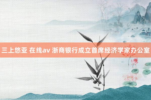 三上悠亚 在线av 浙商银行成立首席经济学家办公室