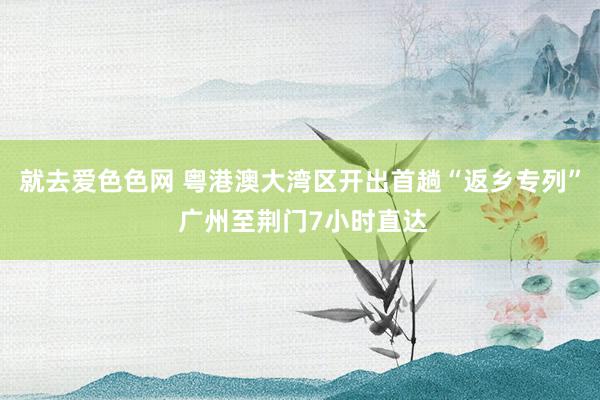 就去爱色色网 粤港澳大湾区开出首趟“返乡专列” 广州至荆门7小时直达