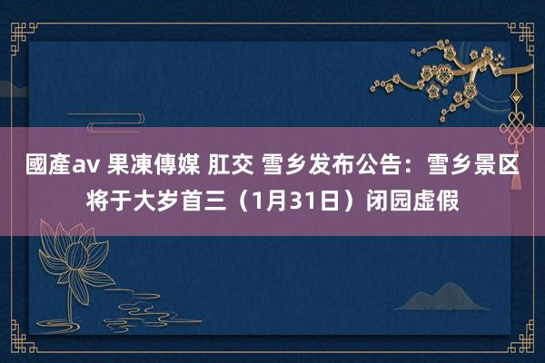 國產av 果凍傳媒 肛交 雪乡发布公告:雪乡景区将于大岁首三(1月31日)闭园虚假