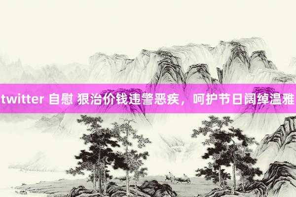 twitter 自慰 狠治价钱违警恶疾，呵护节日阔绰温雅