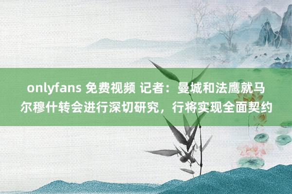 onlyfans 免费视频 记者：曼城和法鹰就马尔穆什转会进行深切研究，行将实现全面契约