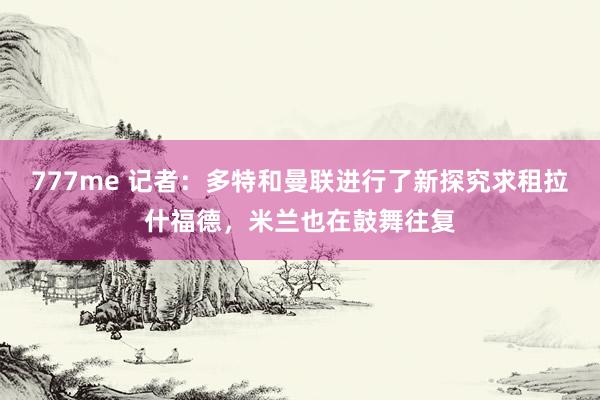 777me 记者：多特和曼联进行了新探究求租拉什福德，米兰也在鼓舞往复