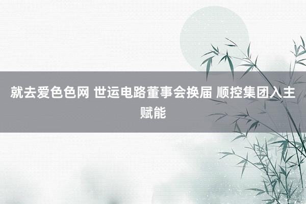 就去爱色色网 世运电路董事会换届 顺控集团入主赋能