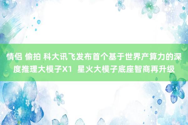 情侣 偷拍 科大讯飞发布首个基于世界产算力的深度推理大模子X1  星火大模子底座智商再升级